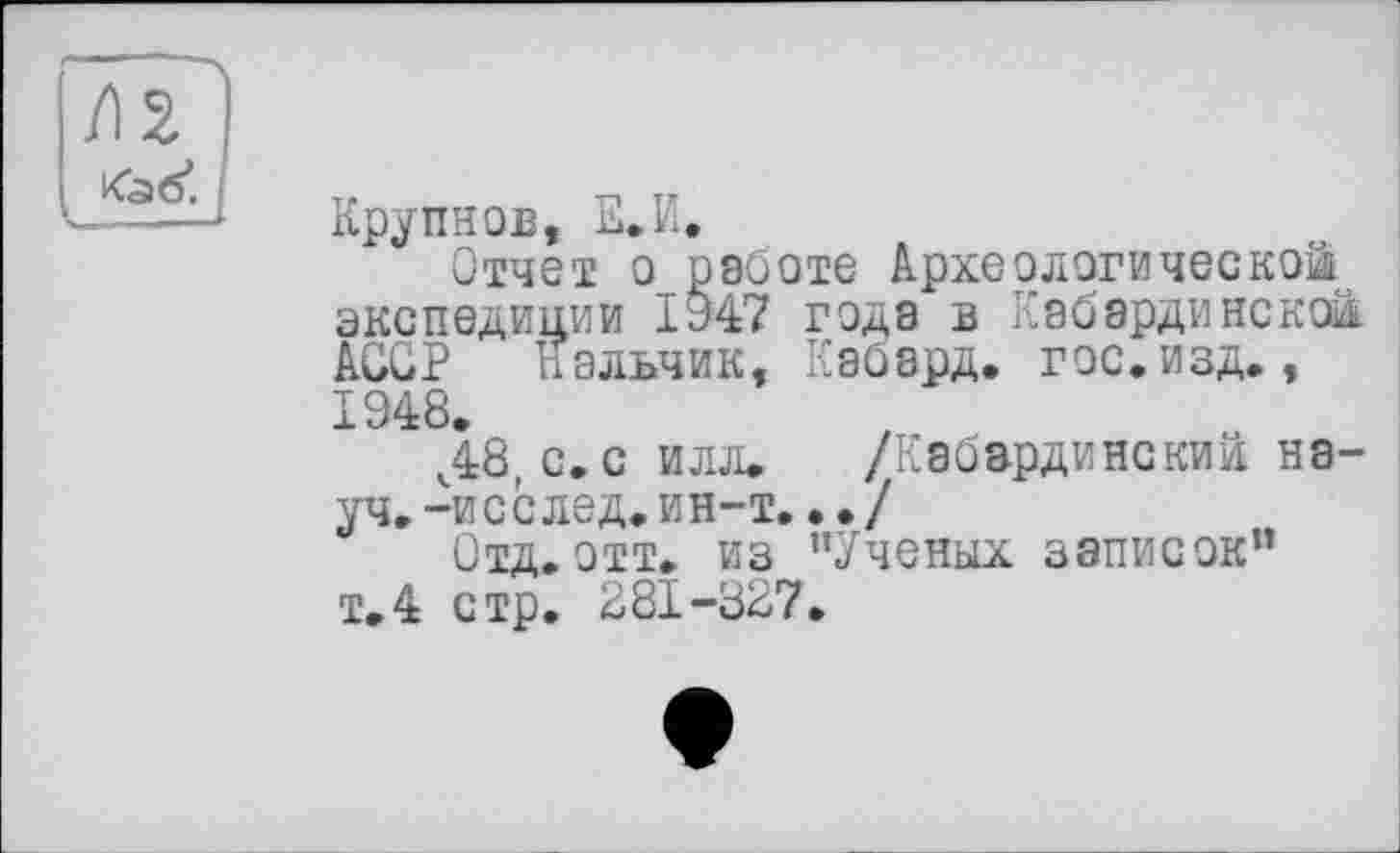 ﻿Крупнов, Е.И.
Отчет о_ работе Археологической экспедиции ІУ47 года в Кабардинской. AGGP Нальчик, Кабард. гос. изд., 1948.
ч48, с.с илл. /Кабардинский науч. -исслед. ин-т.. • /
Отд. отт. из ’’Ученых записок” т.4 стр. 281-327.